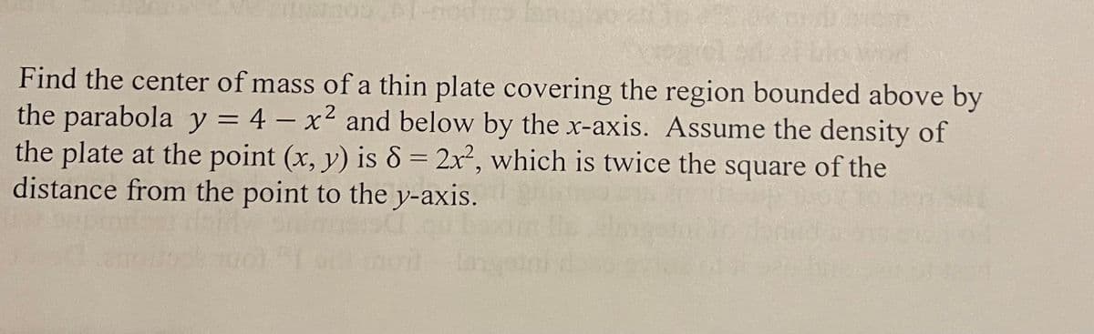 Find the center of mass of a thin plate covering the region bounded above by
2
the parabola y = 4 - x² and below by the x-axis. Assume the density of
the plate at the point (x, y) is 8 = 2x², which is twice the square of the
distance from the point to the y-axis.