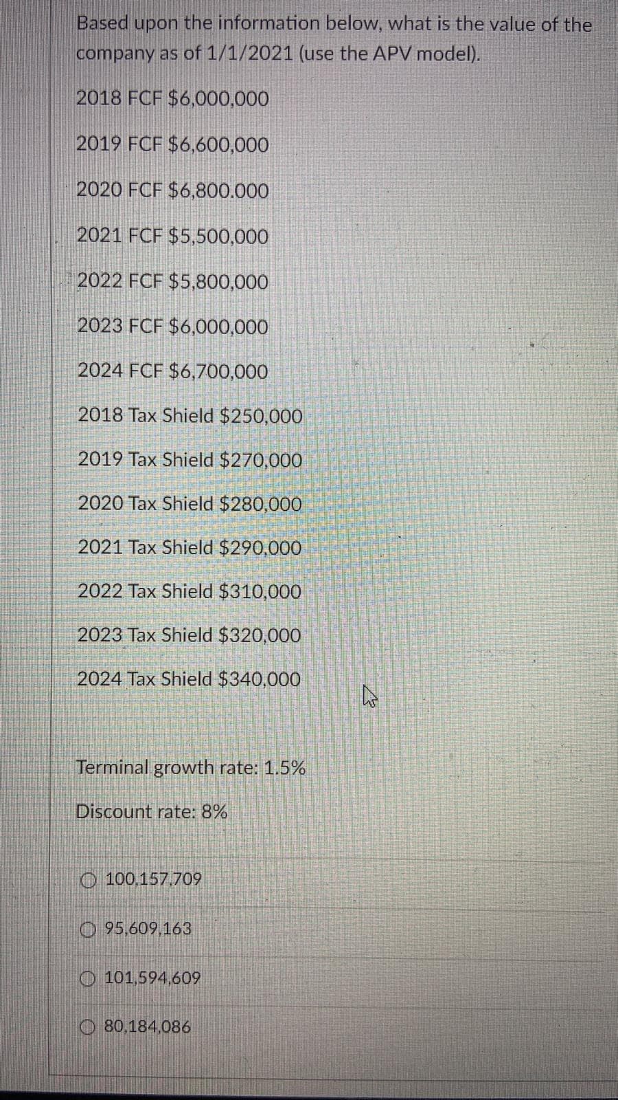 Based upon the information below, what is the value of the
company as of 1/1/2021 (use the APV model).
2018 FCF $6,000,000
2019 FCF $6,600,000
2020 FCF $6,800.000
2021 FCF $5,500,000
2022 FCF $5,800,000
2023 FCF $6,000,000
2024 FCF $6,700,000
2018 Tax Shield $250,000
2019 Tax Shield $270,000
2020 Tax Shield $280,000
2021 Tax Shield $290,000
2022 Tax Shield $310,000
2023 Tax Shield $320,000
2024 Tax Shield $340,000
Terminal growth rate: 1.5%
Discount rate: 8%
100,157,709
95,609,163
101,594,609
80,184,086
