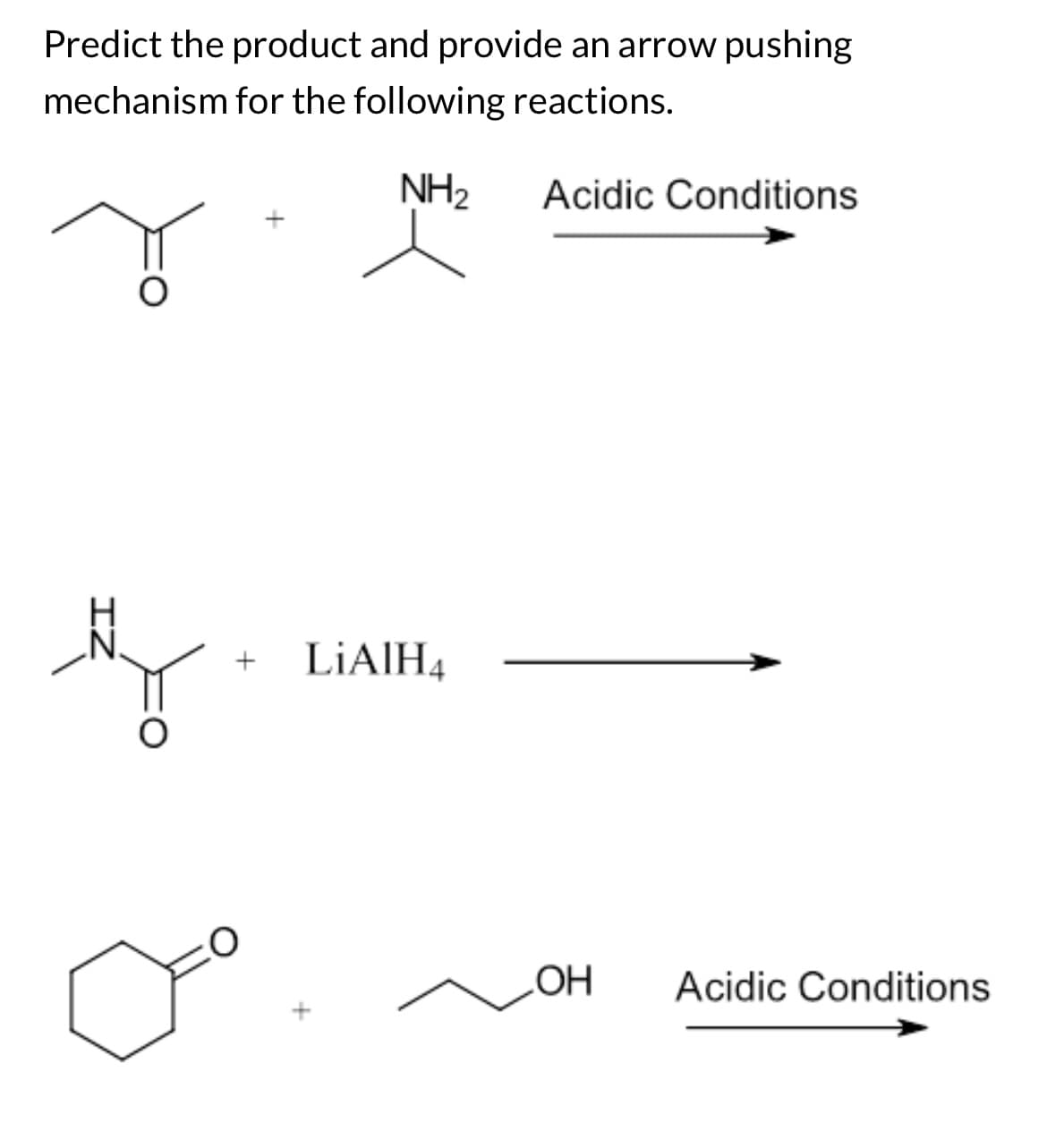ZI
D
Predict the product and provide an arrow pushing
mechanism for the following reactions.
+
LiAlH4
NH2
Acidic Conditions
OH
Acidic Conditions