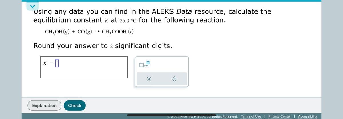 Using any data you can find in the ALEKS Data resource, calculate the
equilibrium constant K at 25.0 °C for the following reaction.
CH3OH(g) + CO (g) → CH3COOH (1)
Round your answer to 2 significant digits.
K = []
Explanation
Check
☐ x10
✗
©2024 McGraw Hill LLC. All Rights Reserved. Terms of Use | Privacy Center | Accessibility
