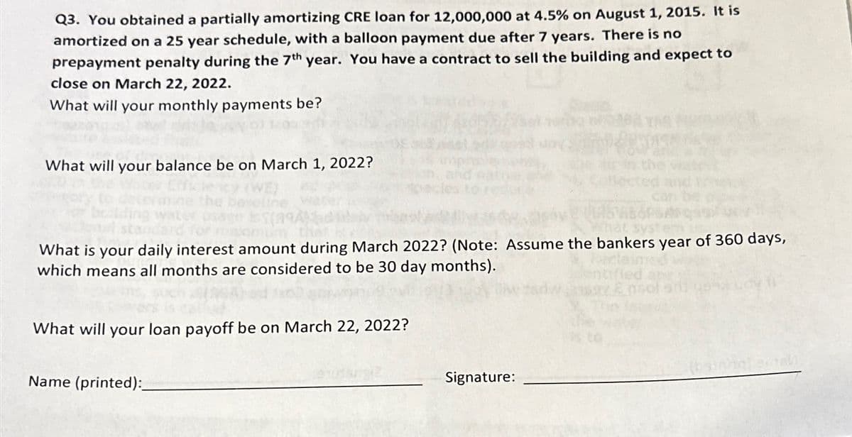 Q3. You obtained a partially amortizing CRE loan for 12,000,000 at 4.5% on August 1, 2015. It is
amortized on a 25 year schedule, with a balloon payment due after 7 years. There is no
prepayment penalty during the 7th year. You have a contract to sell the building and expect to
close on March 22, 2022.
What will your monthly payments be?
What will your balance be on March 1, 2022?
(A9A)
aximum the
What is your daily interest amount during March 2022? (Note: Assume the bankers year of 360 days,
which means all months are considered to be 30 day months).
What will your loan payoff be on March 22, 2022?
Name (printed):
Signature: