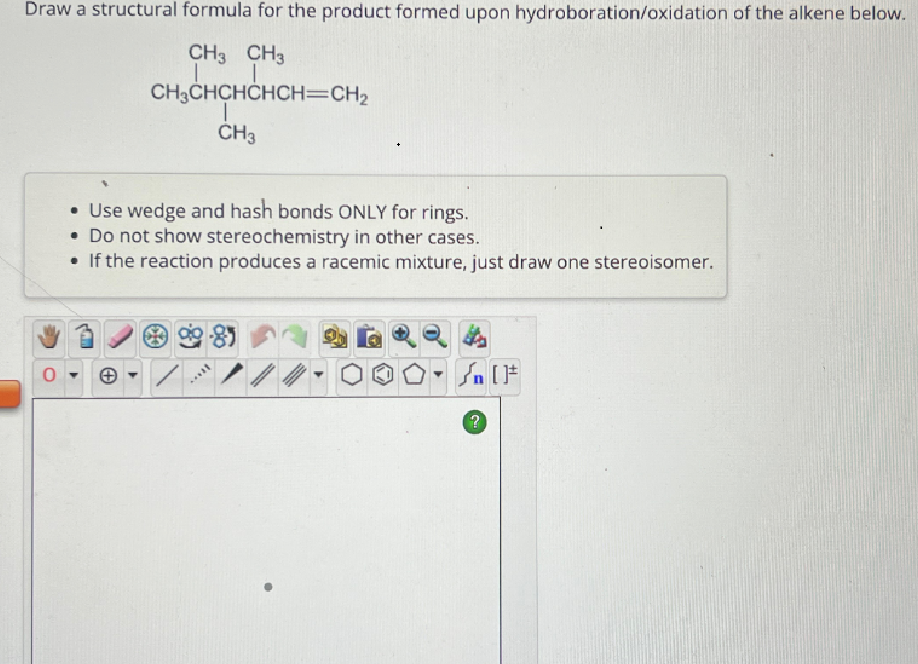 Draw a structural formula for the product formed upon hydroboration/oxidation of the alkene below.
CH3 CH3
CH3CHCHCHCH=CH2
CH3
• Use wedge and hash bonds ONLY for rings.
Do not show stereochemistry in other cases.
• If the reaction produces a racemic mixture, just draw one stereoisomer.
0
+
?
[F