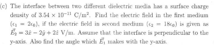 (c) The interface between two different dielectric media has a surface charge
density of 3.54 x 10-11 C/m2. Find the electric field in the first medium
(€1 =
E2 = 3â – 2ý + 22 V/m. Assume that the interface is perpendicular to the
y-axis. Also find the angle which E makes with the y-axis.
2c0), if the electric field in second medium (c2
18co) is given as
%3D
