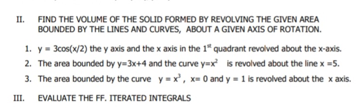 II.
FIND THE VOLUME OF THE SOLID FORMED BY REVOLVING THE GIVEN AREA
BOUNDED BY THE LINES AND CURVES, ABOUT A GIVEN AXIS OF ROTATION.
1. y = 3cos(x/2) the y axis and the x axis in the 1* quadrant revolved about the x-axis.
2. The area bounded by y=3x+4 and the curve y=x? is revolved about the line x =5.
3. The area bounded by the curve y = x' , x= 0 and y = 1 is revolved about the x axis.
III.
EVALUATE THE FF. ITERATED INTEGRALS
