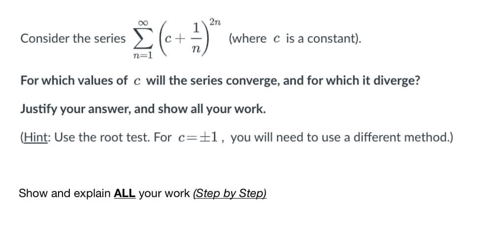 2n
Consider the series
с +
(where c is a constant).
n=1
For which values of c will the series converge, and for which it diverge?
Justify your answer, and show all your work.
(Hint: Use the root test. For c=±1, you will need to use a different method.)
Show and explain ALL your work (Step by Step)
