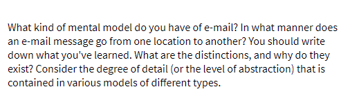 What kind of mental model do you have of e-mail? In what manner does
an e-mail message go from one location to another? You should write
down what you've learned. What are the distinctions, and why do they
exist? Consider the degree of detail (or the level of abstraction) that is
contained in various models of different types.
