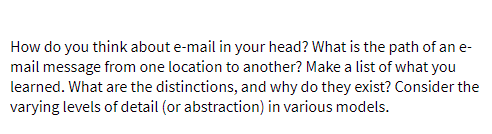How do you think about e-mail in your head? What is the path of an e-
mail message from one location to another? Make a list of what you
learned. What are the distinctions, and why do they exist? Consider the
varying levels of detail (or abstraction) in various models.
