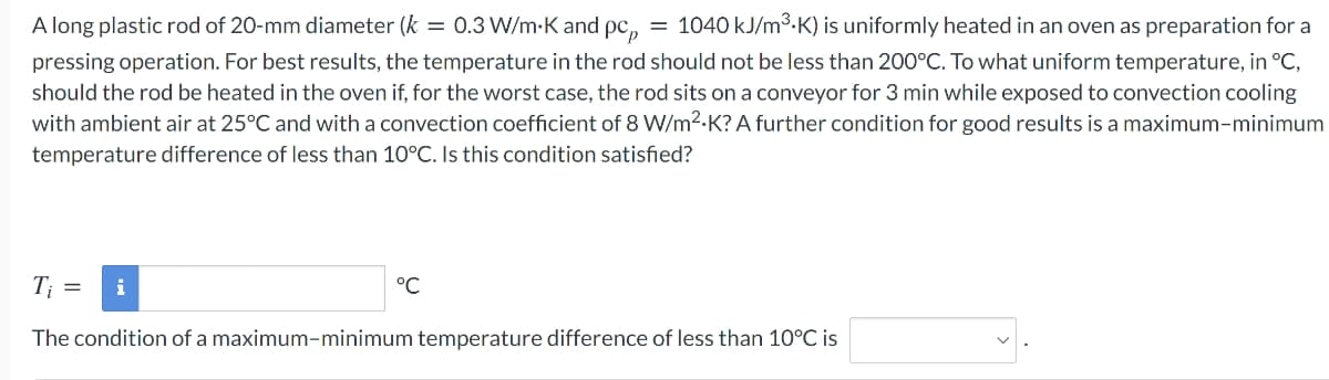 A long plastic rod of 20-mm diameter (k = 0.3 W/m-K and pc,
= 1040 kJ/m3.K) is uniformly heated in an oven as preparation for a
pressing operation. For best results, the temperature in the rod should not be less than 200°C. To what uniform temperature, in °C,
should the rod be heated in the oven if, for the worst case, the rod sits on a conveyor for 3 min while exposed to convection cooling
with ambient air at 25°C and with a convection coefficient of 8 W/m2.K? A further condition for good results is a maximum-minimum
temperature difference of less than 10°C. Is this condition satisfied?
T;
i
°C
The condition of a maximum-minimum temperature difference of less than 10°C is

