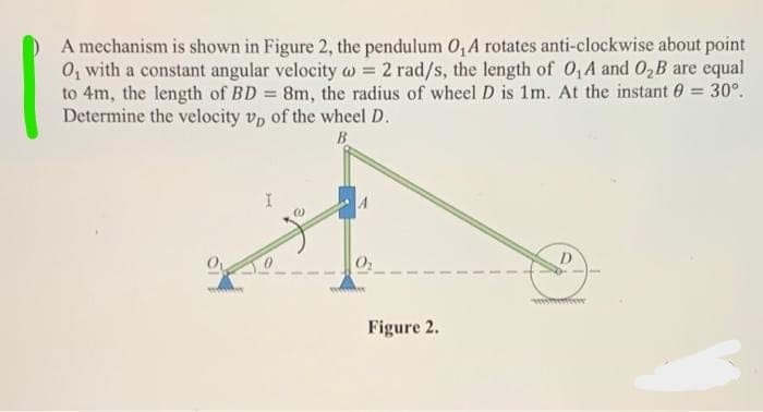 A mechanism is shown in Figure 2, the pendulum O, A rotates anti-clockwise about point
0, with a constant angular velocity w = 2 rad/s, the length of 0, A and 0,B are equal
to 4m, the length of BD 8m, the radius of wheel D is 1m. At the instant 0 30°.
Determine the velocity vp of the wheel D.
B
winm
Figure 2.
