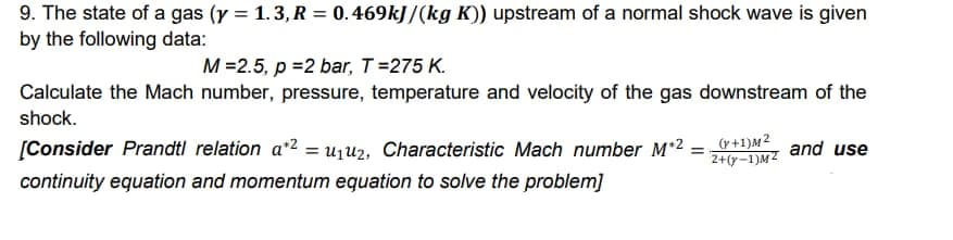 9. The state of a gas (y = 1.3, R = 0. 469kJ /(kg K)) upstream of a normal shock wave is given
by the following data:
M =2.5, p =2 bar, T=275 K.
Calculate the Mach number, pressure, temperature and velocity of the gas downstream of the
shock.
[Consider Prandtl relation a*2 = uju2, Characteristic Mach number M*2
(r+1)M2
2+(y-1)M²
and use
continuity equation and momentum equation to solve the problem]
