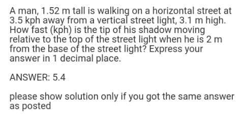 A man, 1.52 m tall is walking on a horizontal street at
3.5 kph away from a vertical street light, 3.1 m high.
How fast (kph) is the tip of his shadow moving
relative to the top of the street light when he is 2 m
from the base of the street light? Express your
answer in 1 decimal place.
ANSWER: 5.4
please show solution only if you got the same answer
as posted
