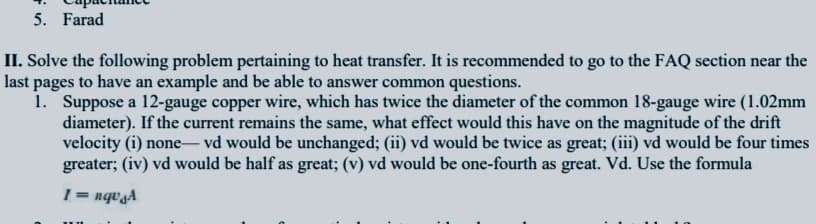 5. Farad
II. Solve the following problem pertaining to heat transfer. It is recommended to go to the FAQ section near the
last pages to have an example and be able to answer common questions.
1. Suppose a 12-gauge copper wire, which has twice the diameter of the common 18-gauge wire (1.02mm
diameter). If the current remains the same, what effect would this have on the magnitude of the drift
velocity (i) none– vd would be unchanged; (ii) vd would be twice as great; (iii) vd would be four times
greater; (iv) vd would be half as great; (v) vd would be one-fourth as great. Vd. Use the formula
|
1 = nqvgA
