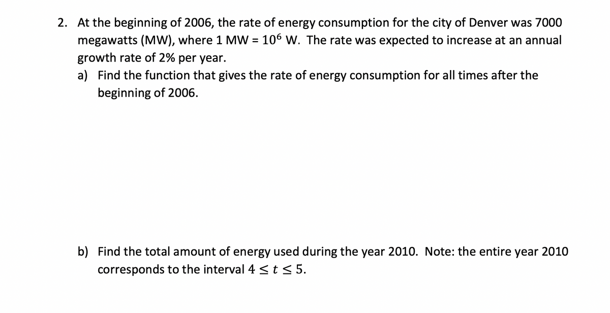 2. At the beginning of 2006, the rate of energy consumption for the city of Denver was 7000
megawatts (MW), where 1 MW = 106 W. The rate was expected to increase at an annual
growth rate of 2% per year.
a) Find the function that gives the rate of energy consumption for all times after the
beginning of 2006.
b) Find the total amount of energy used during the year 2010. Note: the entire year 2010
corresponds to the interval 4 < t < 5.