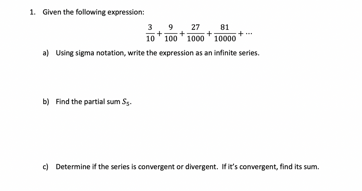 1. Given the following expression:
81
3 9
+
27
+
+
10
100 1000 10000
a) Using sigma notation, write the expression as an infinite series.
b) Find the partial sum S5.
+
c) Determine if the series is convergent or divergent. If it's convergent, find its sum.
