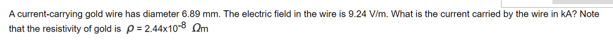 A current-carrying gold wire has diameter 6.89 mm. The electric field in the wire is 9.24 V/m. What is the current carried by the wire in kA? Note
that the resistivity of gold is p = 2.44x10-8 m