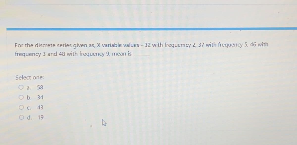 For the discrete series given as, X variable values - 32 with frequemcy 2, 37 with frequency 5, 46 with
frequency 3 and 48 with frequency 9, mean is
Select one:
O a. 58
O b. 34
c. 43
d. 19
