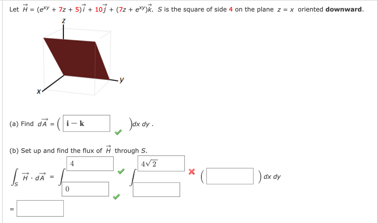 Let H =
(exy+7z+5)+10] + (7z + exy)k. S is the square of side 4 on the plane z = x oriented downward.
Z
(a) Find dA = i-k
)dx dy
(b) Set up and find the flux of H through S.
| H· A =
4
0
4√2
dx dy