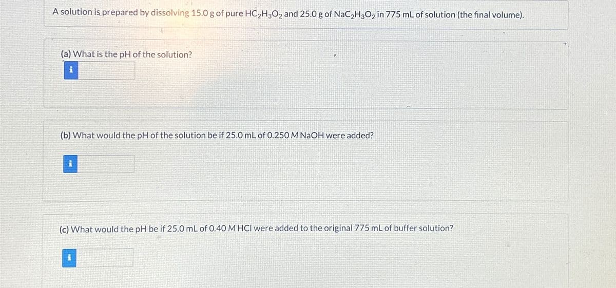 A solution is prepared by dissolving 15.0 g of pure HC2H3O2 and 25.0 g of NaC2H3O2 in 775 mL of solution (the final volume).
(a) What is the pH of the solution?
i
(b) What would the pH of the solution be if 25.0 mL of 0.250 M NaOH were added?
i
(c) What would the pH be if 25.0 mL of 0.40 M HCI were added to the original 775 mL of buffer solution?