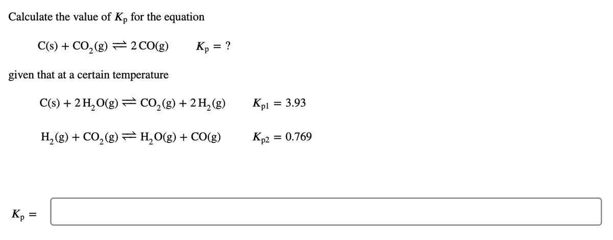 Calculate the value of Kp for the equation
C(s) + CO₂(g) = 2 CO(g)
given that at a certain temperature
Kp =
Kp = ?
C(s) + 2 H₂O(g) = CO₂(g) + 2 H₂(g)
H₂(g) + CO₂(g) = H₂O(g) + CO(g)
Kpl
= 3.93
= 0.769
Kp2 =