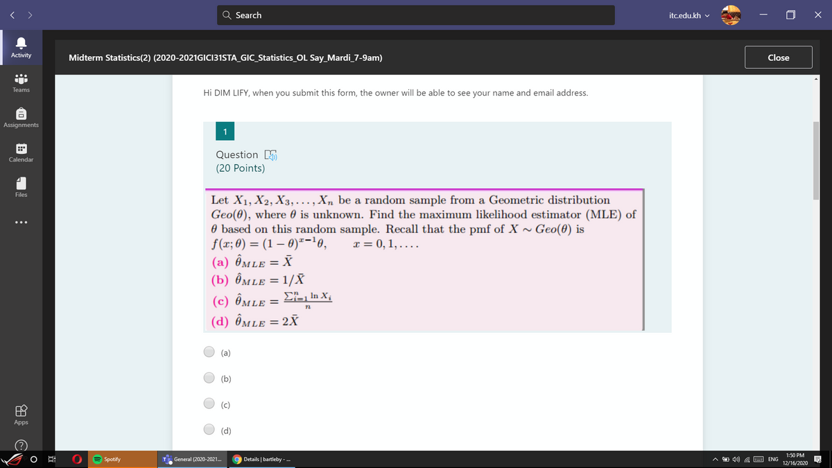 >
Search
itc.edu.kh v
Activity
Midterm Statistics(2) (2020-2021GICI31STA_GIC_Statistics_OL Say_Mardi_7-9am)
Close
Teams
Hi DIM LIFY, when you submit this form, the owner will be able to see your name and email address.
Assignments
1
Question 5
Calendar
(20 Points)
Files
Let X1, X2, X3,..., Xn be a random sample from a Geometric distribution
Geo(0), where 0 is unknown. Find the maximum likelihood estimator (MLE) of
O based on this random sample. Recall that the pmf of X ~ Geo(0) is
f(x; 0) = (1 – 6)*-10,
(a) Ômle = X
(b) Ômle = 1/X
x = 0, 1, ....
%3D
(c) Ômle = E=, In X,
(d) Ômle = 2X
%3D
(a)
(b)
(c)
Apps
(d)
1:50 PM
A Spotify
T. General (2020-2021...
Details | bartleby - ..
A D 4) G E
ENG
12/16/2020
O
田
