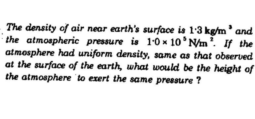 The density of air near earth's surface is 1'3 kg/m and
the atmospheric pressure is 10 x 10 N/m?. If the
atmosphere had uniform density, same as that observed
at the surface of the earth, what would be the height of
the atmosphere to exert the same pressure ?
2
