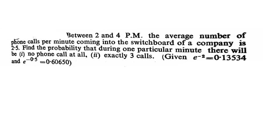 Between 2 and 4 P.M. the average number of
phone calls per minute coming into the switchboard of a company is
2:5. Find the probability that during one particular minute there will
be (i) no phone call at all, (iü) exactly 3 calls. (Given e-²=0-13534
and
e-0-5
=0-60650)
