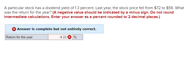 A particular stock has a dividend yield of 1.3 percent. Last year, the stock price fell from $72 to $56. What
was the return for the year? (A negative value should be indicated by a minus sign. Do not round
intermediate calculations. Enter your answer as a percent rounded to 2 decimal places.)
Answer is complete but not entirely correct.
-9.22 %
Return for the year