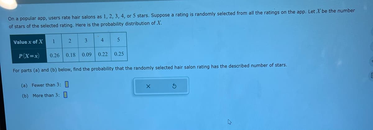 On a popular app, users rate hair salons as 1, 2, 3, 4, or 5 stars. Suppose a rating is randomly selected from all the ratings on the app. Let X be the number
of stars of the selected rating. Here is the probability distribution of X.
1
2
3
4
5
Value x of X
P(X=x) 0.26 0.18 0.09 0.22 0.25
For parts (a) and (b) below, find the probability that the randomly selected hair salon rating has the described number of stars.
(a) Fewer than 3:
(b) More than 3:0
S
W
E