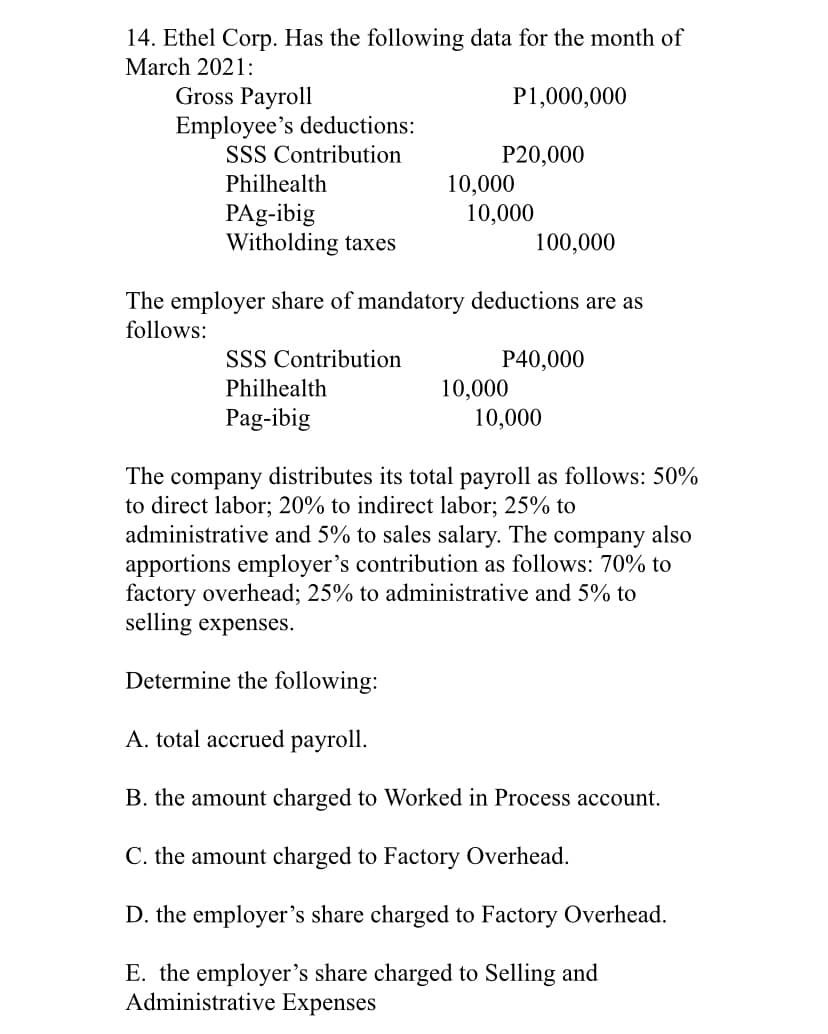 14. Ethel Corp. Has the following data for the month of
March 2021:
Gross Payroll
Employee's deductions:
SSS Contribution
P1,000,000
P20,000
10,000
10,000
Philhealth
PAg-ibig
Witholding taxes
100,000
The employer share of mandatory deductions are as
follows:
SSS Contribution
P40,000
10,000
10,000
Philhealth
Pag-ibig
The company distributes its total payroll as follows: 50%
to direct labor; 20% to indirect labor; 25% to
administrative and 5% to sales salary. The company also
apportions employer's contribution as follows: 70% to
factory overhead; 25% to administrative and 5% to
selling expenses.
Determine the following:
A. total accrued payroll.
B. the amount charged to Worked in Process account.
C. the amount charged to Factory Overhead.
D. the employer's share charged to Factory Overhead.
E. the employer's share charged to Selling and
Administrative Expenses
