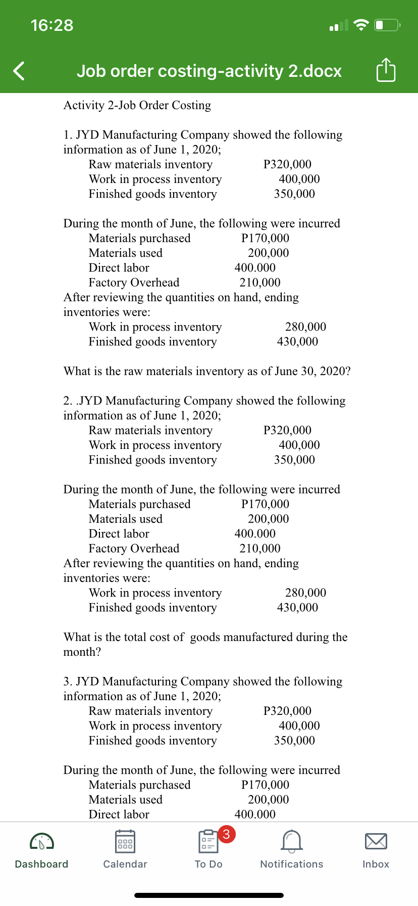 16:28
Job order costing-activity 2.docx
Activity 2-Job Order Costing
1. JYD Manufacturing Company showed the following
information as of June 1, 2020;
Raw materials inventory
Work in process inventory
Finished goods inventory
P320,000
400,000
350,000
During the month of June, the following were incurred
Materials purchased
P170,000
200,000
Materials used
Direct labor
400.000
Factory Overhead
After reviewing the quantities on hand, ending
inventories were:
Work in process inventory
Finished goods inventory
210,000
280,000
430,000
What is the raw materials inventory as of June 30, 2020?
2. .JYD Manufacturing Company showed the following
information as of June 1, 2020;
Raw materials inventory
Work in process inventory
Finished goods inventory
P320,000
400,000
350,000
During the month of June, the following were incurred
Materials purchased
P170,000
200,000
400.000
Materials used
Direct labor
Factory Overhead
After reviewing the quantities on hand, ending
inventories were:
210,000
Work in process inventory
Finished goods inventory
280,000
430,000
What is the total cost of goods manufactured during the
month?
3. JYD Manufacturing Company showed the following
information as of June 1, 2020;
Raw materials inventory
Work in process inventory
Finished goods inventory
Р20,000
400,000
350,000
During the month of June, the following were incurred
Materials purchased
P170,000
200,000
Materials used
Direct labor
400.000
3
000
Dashboard
Calendar
To Do
Notifications
Inbox
