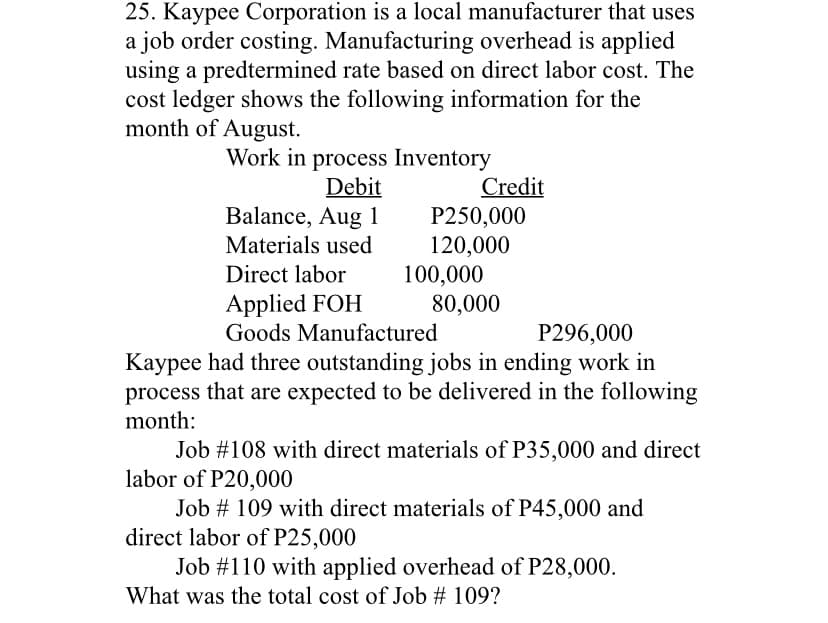 25. Kaypee Corporation is a local manufacturer that uses
a job order costing. Manufacturing overhead is applied
using a predtermined rate based on direct labor cost. The
cost ledger shows the following information for the
month of August.
Work in process Inventory
Credit
P250,000
120,000
100,000
80,000
Debit
Balance, Aug 1
Materials used
Direct labor
Applied FOH
Goods Manufactured
P296,000
Kaypee had three outstanding jobs in ending work in
process that are expected to be delivered in the following
month:
Job #108 with direct materials of P35,000 and direct
labor of P20,000
Job # 109 with direct materials of P45,000 and
direct labor of P25,000
Job #110 with applied overhead of P28,000.
What was the total cost of Job # 109?
