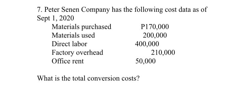 7. Peter Senen Company has the following cost data as of
Sept 1, 2020
Materials purchased
P170,000
200,000
400,000
210,000
50,000
Materials used
Direct labor
Factory overhead
Office rent
What is the total conversion costs?

