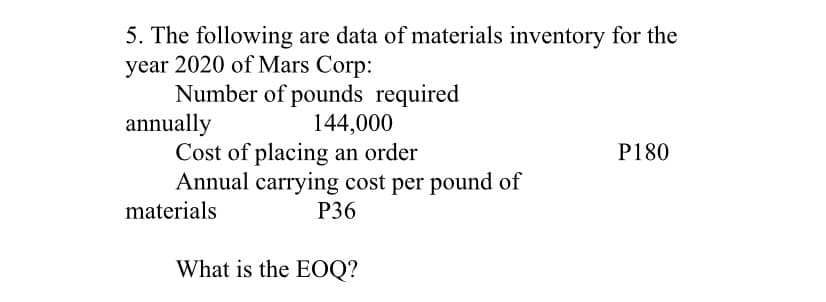 5. The following are data of materials inventory for the
year 2020 of Mars Corp:
Number of pounds required
annually
Cost of placing an order
Annual carrying cost per pound of
144,000
P180
materials
P36
What is the EOQ?
