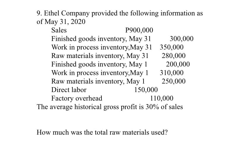 9. Ethel Company provided the following information as
of May 31, 2020
Sales
P900,000
Finished goods inventory, May 31
300,000
Work in process inventory,May 31 350,000
280,000
200,000
310,000
250,000
Raw materials inventory, May 31
Finished goods inventory, May 1
Work in process inventory,May 1
Raw materials inventory, May 1
150,000
110,000
The average historical gross profit is 30% of sales
Direct labor
Factory overhead
How much was the total raw materials used?
