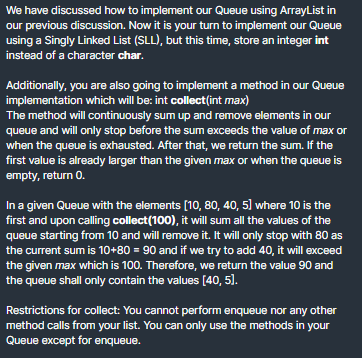 We have discussed how to implement our Queue using ArrayList in
our previous discussion. Now it is your turn to implement our Queue
using a Singly Linked List (SLL), but this time, store an integer int
instead of a character char.
Additionally, you are also going to implement a method in our Queue
implementation which will be: int collect(int max)
The method will continuously sum up and remove elements in our
queue and will only stop before the sum exceeds the value of max or
when the queue is exhausted. After that, we return the sum. If the
first value is already larger than the given max or when the queue is
empty, return 0.
In a given Queue with the elements (10, 80, 40, 5] where 10 is the
first and upon calling collect(100), it will sum all the values of the
queue starting from 10 and will remove it. It will only stop with 80 as
the current sum is 10+80 = 90 and if we try to add 40, it will exceed
the given max which is 100. Therefore, we return the value 90 and
the queue shall only contain the values [40, 5).
Restrictions for collect: You cannot perform enqueue nor any other
method calls from your list. You can only use the methods in your
Queue except for enqueue.
