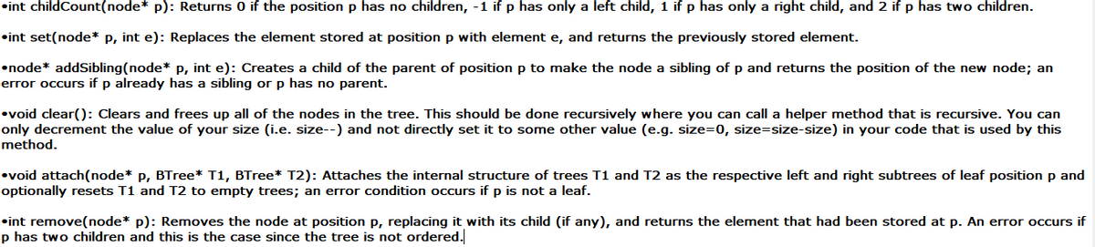 •int childCount(node* p): Returns 0 if the position p has no children, -1 if p has only a left child, 1 if p has only a right child, and 2 if p has two children.
•int set(node* p, int e): Replaces the element stored at position p with element e, and returns the previously stored element.
•node* addSibling(node* P, int e): Creates a child of the parent of position p to make the node a sibling of p and returns the position of the new node; an
error occurs if p already has a sibling or p has no parent.
•void clear(): Clears and frees up all of the nodes in the tree. This should be done recursively where you can call a helper method that is recursive. You can
only decrement the value of your size (i.e. size--) and not directly set it to some other value (e.g. size=0, size=size-size) in your code that is used by this
method.
•void attach(node* p, BTree* T1, BTree* T2): Attaches the internal structure of trees T1 and T2 as the respective left and right subtrees of leaf position p and
optionally resets T1 and T2 to empty trees; an error condition occurs if p is not a leaf.
•int remove(node* p): Removes the node at position p, replacing it with its child (if any), and returns the element that had been stored at p. An error occurs if
p has two children and this is the case since the tree is not ordered.
