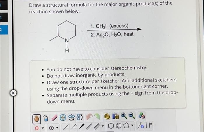 3
3
A
v
Draw a structural formula for the major organic product(s) of the
reaction shown below.
N
H
You do not have to consider stereochemistry.
• Do not draw inorganic by-products.
• Draw one structure per sketcher. Add additional sketchers
using the drop-down menu in the bottom right corner.
• Separate multiple products using the + sign from the drop-
down menu.
-85
1. CH3l (excess)
2. Ag₂O, H₂O, heat
ID..
Y
#[ ] مر