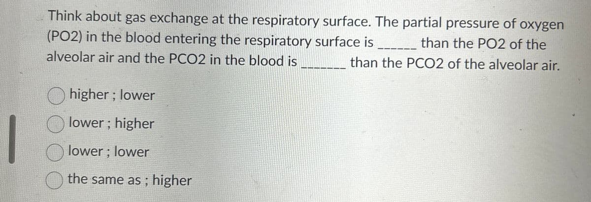 Think about gas exchange at the respiratory surface. The partial pressure of oxygen
(PO2) in the blood entering the respiratory surface is ____________ than the PO2 of the
alveolar air and the PCO2 in the blood is
than the PCO2 of the alveolar air.
higher; lower
Olower; higher
Olower; lower
the same as ; higher