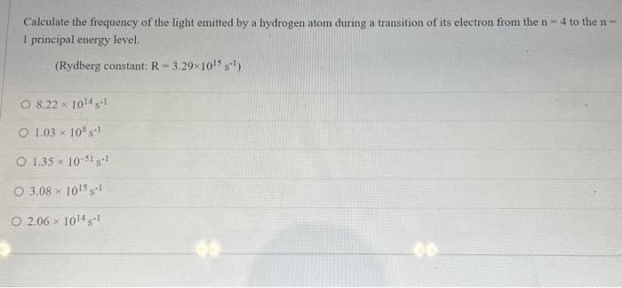 Calculate the frequency of the light emitted by a hydrogen atom during a transition of its electron from the n-4 to the n-
1 principal energy level.
(Rydberg constant: R-3.29x10¹5 s-¹)
O 8.22 × 10¹4-1
O 1.03 x 108 sl
O 1.35 x 10-51 1
O 3.08 x 10¹5 s-l1
O 2.06 x 1014 -1
