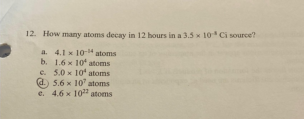 12. How many atoms decay in 12 hours in a 3.5 x 10-8 Ci source?
a.
4.1 x 10-¹4 atoms
C.
b. 1.6 x 104 atoms
5.0 x 104 atoms
d.) 5.6 x 107 atoms
e. 4.6 x 1022 atoms