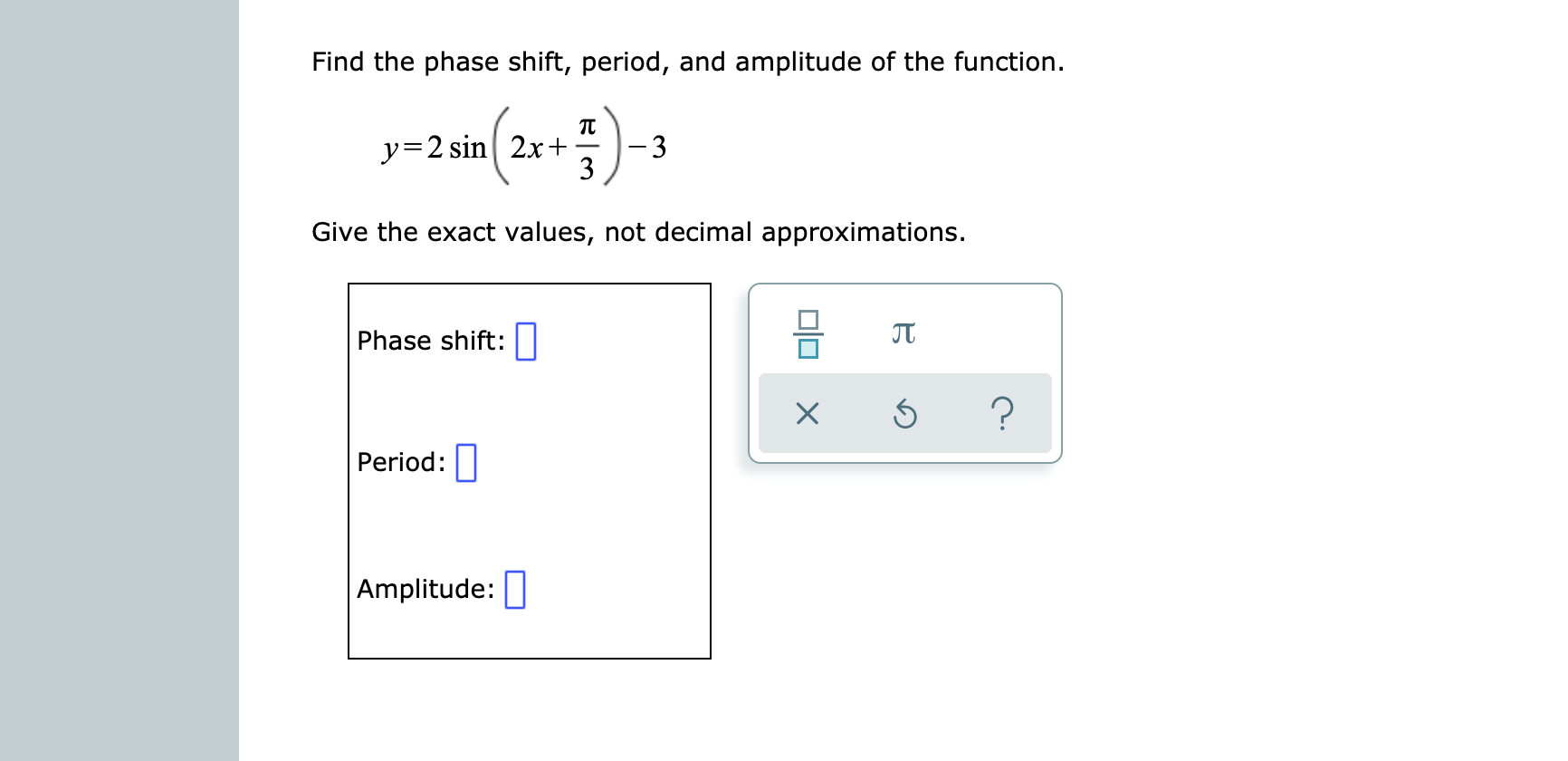 Find the phase shift, period, and amplitude of the function.
y=2 sin2x+
3
Give the exact values, not decimal approximations.
JT
Phase shift:
?
Period:
Amplitude:
OlOX
