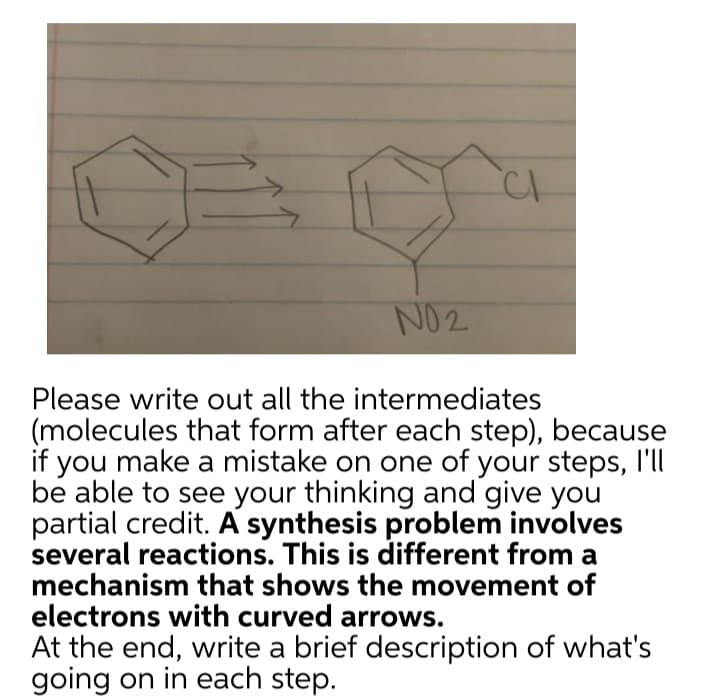 NO2
CI
Please write out all the intermediates
(molecules that form after each step), because
if you make a mistake on one of your steps, I'll
be able to see your thinking and give you
partial credit. A synthesis problem involves
several reactions. This is different from a
mechanism that shows the movement of
electrons with curved arrows.
At the end, write a brief description of what's
going on in each step.