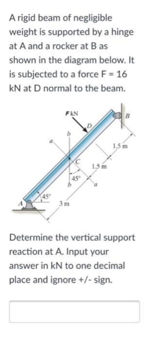 A rigid beam of negligible
weight is supported by a hinge
at A and a rocker at B as
shown in the diagram below. It
is subjected to a force F = 16
KN at D normal to the beam.
45°
FKN
3m
C
1.5 m
B
1.5 m
Determine the vertical support
reaction at A. Input your
answer in kN to one decimal
place and ignore +/- sign.
