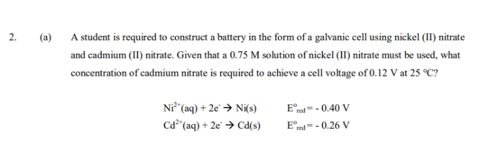 2.
(a)
A student is required to construct a battery in the form of a galvanic cell using nickel (II) nitrate
and cadmium (II) nitrate. Given that a 0.75 M solution of nickel (II) nitrate must be used, what
concentration of cadmium nitrate is required to achieve a cell voltage of 0.12 V at 25 °C?
Ni²+ (aq) + 2e → Ni(s)
Cd² (aq) + 2e → Cd(s)
Ered= -0.40 V
Ered=-0.26 V