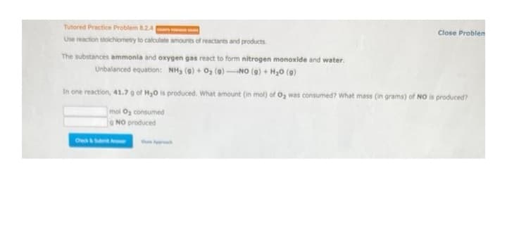 Tutored Practice Problem 8.2.4 |
Use reaction stoichiometry to calculate amounts of reactants and products.
The substances ammonia and oxygen gas react to form nitrogen monoxide and water.
Unbalanced equation: NH₂ (9)+ 0₂ (9) NO(g) + H₂O (9)
Close Problem
In one reaction, 41.7 g of H₂O is produced. What amount (in mol) of O₂ was consumed? What mass (in grams) of NO is produced?
mol O₂ consumed
NO produced
