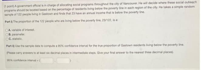 (1 point) A government official is in charge of allocating social programs throughout the city of Vancouver. He will decide where these social outreach
programs should be located based on the percentage of residents living below the poverty line in each region of the city. He takes a simple random
sample of 122 people living in Gastown and finds that 23 have an annual income that is below the poverty line.
Part ) The proportion of the 122 people who are living below the poverty line, 23/122, is a:
OA. variable of interest.
OB. parameter.
OC. statistic.
Part i) Use the sample data to compute a 95% confidence interval for the true proportion of Gastown residents living below the poverty line.
(Please carry answers to at least six decimal places in intermediate steps. Give your final answer to the nearest three decimal places).
95% confidence interval w