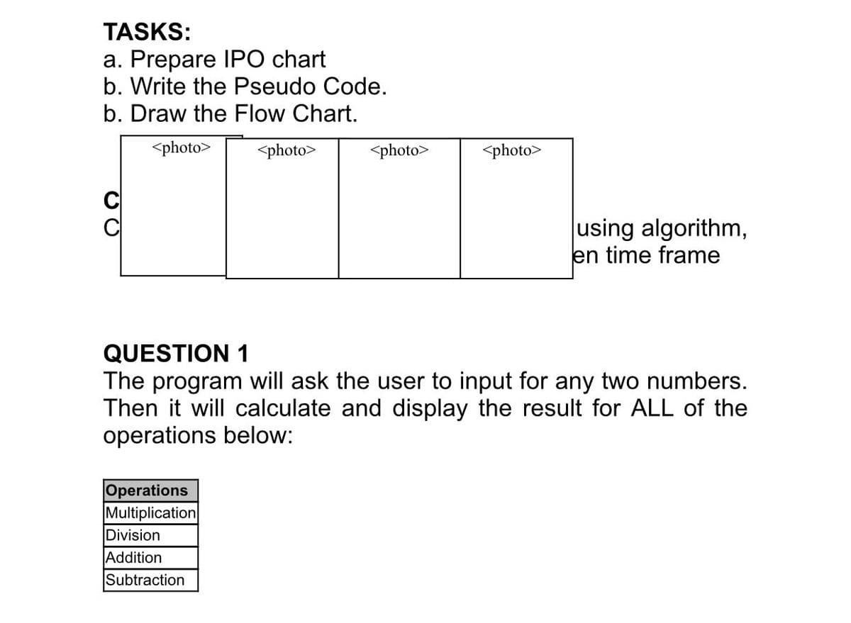TASKS:
a. Prepare IPO chart
b. Write the Pseudo Code.
b. Draw the Flow Chart.
<photo>
<photo>
<photo>
<photo>
using algorithm,
en time frame
QUESTION 1
The program will ask the user to input for any two numbers.
Then it will calculate and display the result for ALL of the
operations below:
Operations
Multiplication
Division
Addition
Subtraction
