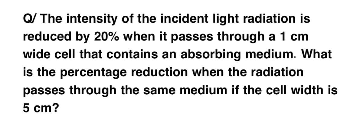 Q/ The intensity of the incident light radiation is
reduced by 20% when it passes through a 1 cm
wide cell that contains an absorbing medium. What
is the percentage reduction when the radiation
passes through the same medium if the cell width is
5 cm?