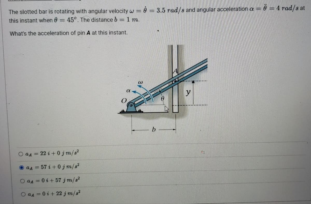 The slotted bar is rotating with angular velocity w == 3.5 rad/s and angular acceleration a
this instant when : 45°. The distance b = 1 m.
What's the acceleration of pin A at this instant.
Ö = 4 rad/s at
Oaд=22i+0jm/s²
aд=57i+0jm/s²
Oaд=0i+57 j m/s²
Oaд=0i+22 j m/s²
Fo