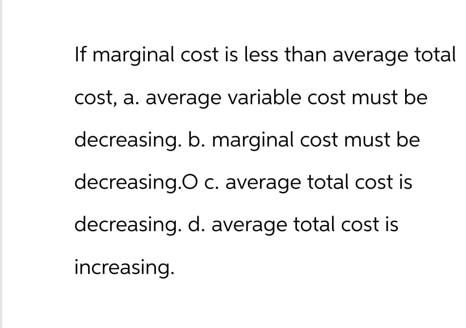 If marginal cost is less than average total
cost, a. average variable cost must be
decreasing. b. marginal cost must be
decreasing.O c. average total cost is
decreasing. d. average total cost is
increasing.